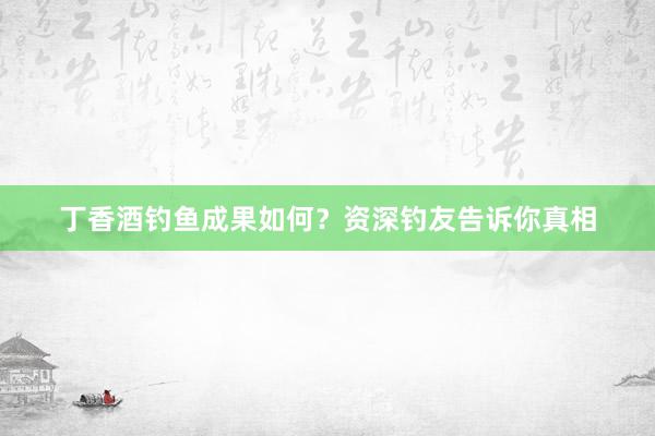 丁香酒钓鱼成果如何？资深钓友告诉你真相