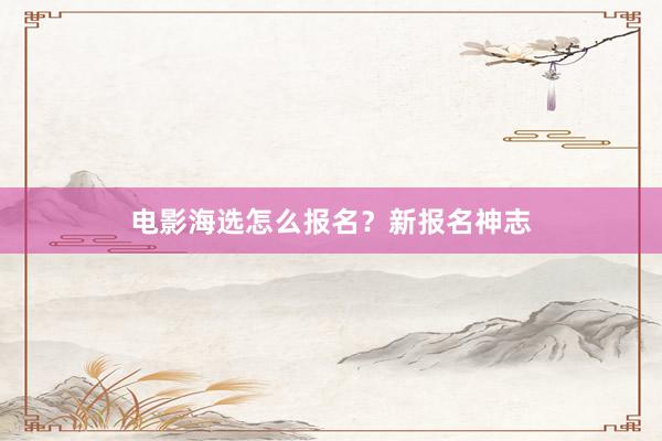电影海选怎么报名？新报名神志