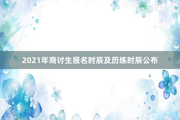 2021年商讨生报名时辰及历练时辰公布